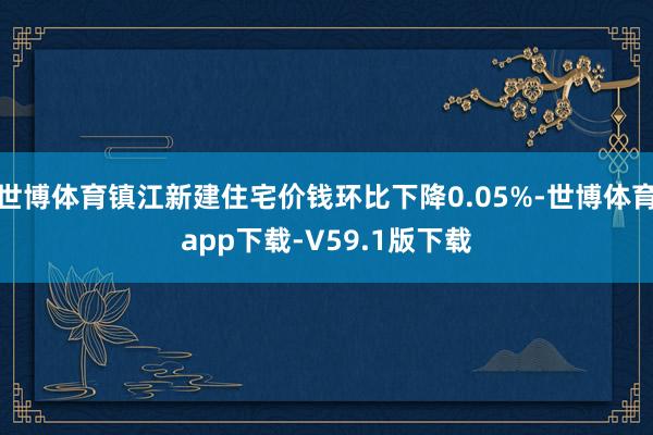 世博体育镇江新建住宅价钱环比下降0.05%-世博体育app下载-V59.1版下载