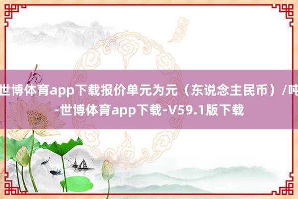 世博体育app下载报价单元为元（东说念主民币）/吨-世博体育app下载-V59.1版下载