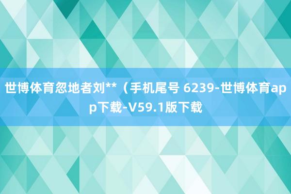 世博体育忽地者刘**（手机尾号 6239-世博体育app下载-V59.1版下载