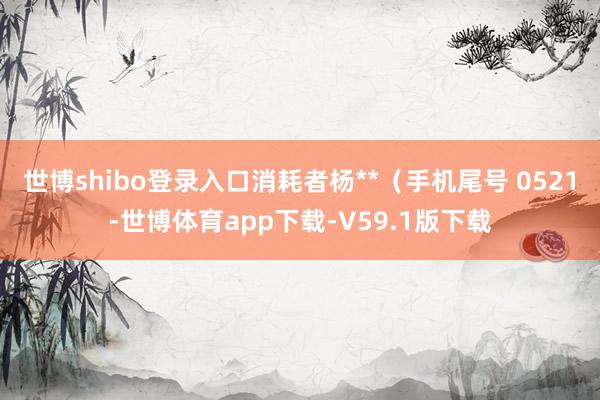 世博shibo登录入口消耗者杨**（手机尾号 0521-世博体育app下载-V59.1版下载