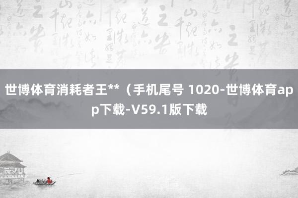 世博体育消耗者王**（手机尾号 1020-世博体育app下载-V59.1版下载