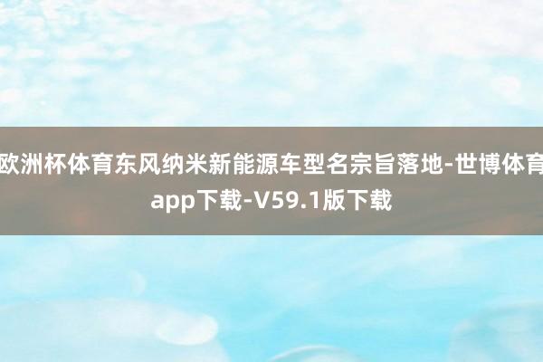 欧洲杯体育东风纳米新能源车型名宗旨落地-世博体育app下载-V59.1版下载