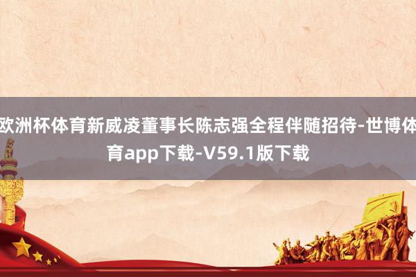 欧洲杯体育新威凌董事长陈志强全程伴随招待-世博体育app下载-V59.1版下载