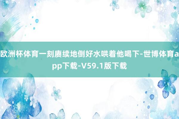 欧洲杯体育一刻赓续地倒好水哄着他喝下-世博体育app下载-V59.1版下载