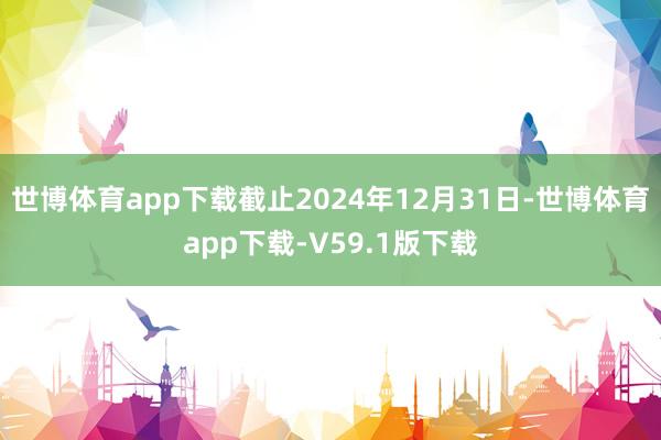 世博体育app下载截止2024年12月31日-世博体育app下载-V59.1版下载