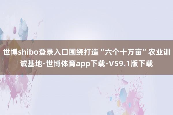 世博shibo登录入口围绕打造“六个十万亩”农业训诫基地-世博体育app下载-V59.1版下载