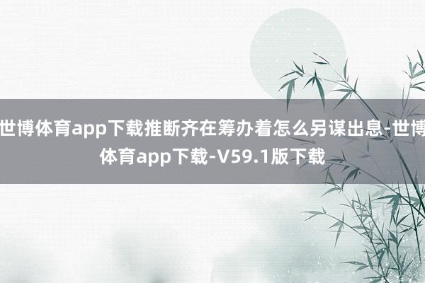 世博体育app下载推断齐在筹办着怎么另谋出息-世博体育app下载-V59.1版下载