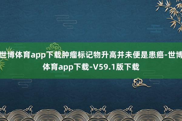世博体育app下载肿瘤标记物升高并未便是患癌-世博体育app下载-V59.1版下载
