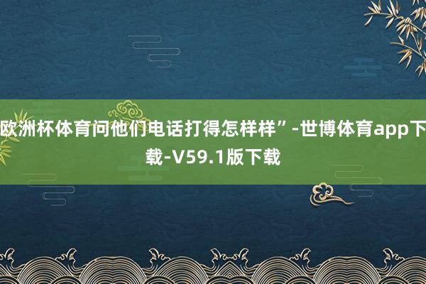 欧洲杯体育问他们电话打得怎样样”-世博体育app下载-V59.1版下载
