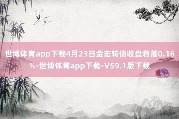 世博体育app下载4月23日金宏转债收盘着落0.16%-世博体育app下载-V59.1版下载