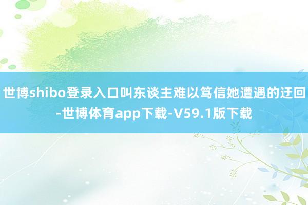 世博shibo登录入口叫东谈主难以笃信她遭遇的迂回-世博体育app下载-V59.1版下载