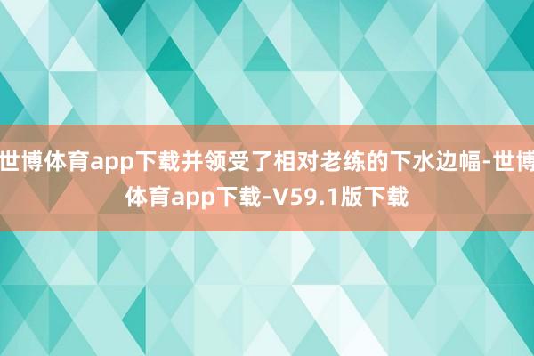 世博体育app下载并领受了相对老练的下水边幅-世博体育app下载-V59.1版下载