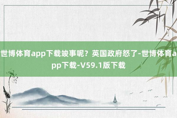 世博体育app下载竣事呢？英国政府怒了-世博体育app下载-V59.1版下载