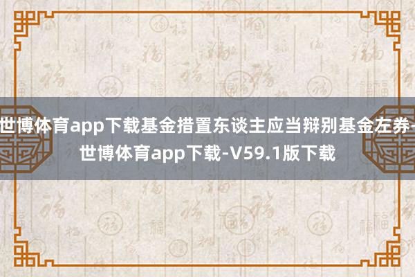 世博体育app下载基金措置东谈主应当辩别基金左券-世博体育app下载-V59.1版下载