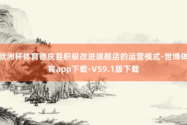 欧洲杯体育德庆县积极改进旗舰店的运营模式-世博体育app下载-V59.1版下载