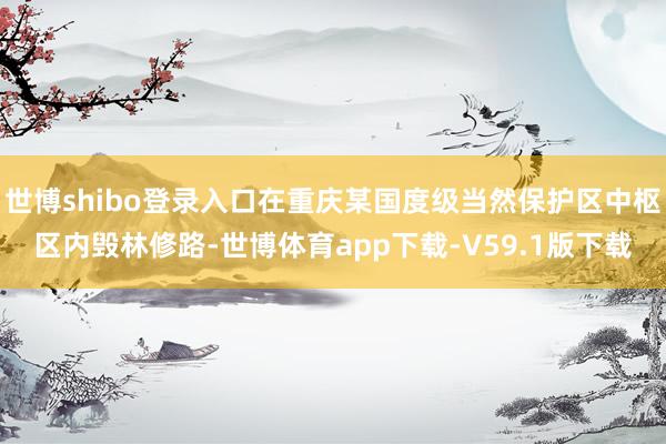 世博shibo登录入口在重庆某国度级当然保护区中枢区内毁林修路-世博体育app下载-V59.1版下载
