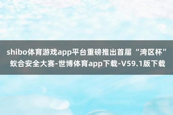shibo体育游戏app平台重磅推出首届 “湾区杯” 蚁合安全大赛-世博体育app下载-V59.1版下载