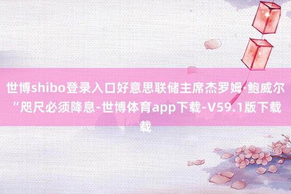 世博shibo登录入口好意思联储主席杰罗姆·鲍威尔“咫尺必须降息-世博体育app下载-V59.1版下载