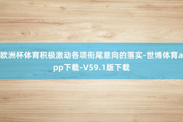欧洲杯体育积极激动各项衔尾意向的落实-世博体育app下载-V59.1版下载