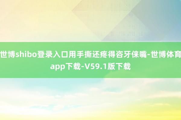 世博shibo登录入口用手撕还疼得咨牙俫嘴-世博体育app下载-V59.1版下载