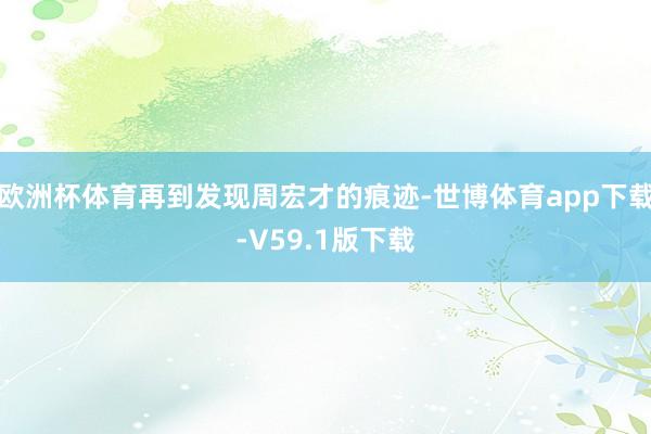 欧洲杯体育再到发现周宏才的痕迹-世博体育app下载-V59.1版下载