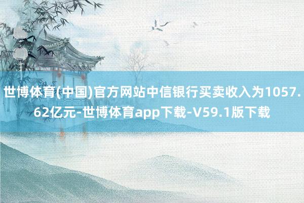 世博体育(中国)官方网站中信银行买卖收入为1057.62亿元-世博体育app下载-V59.1版下载