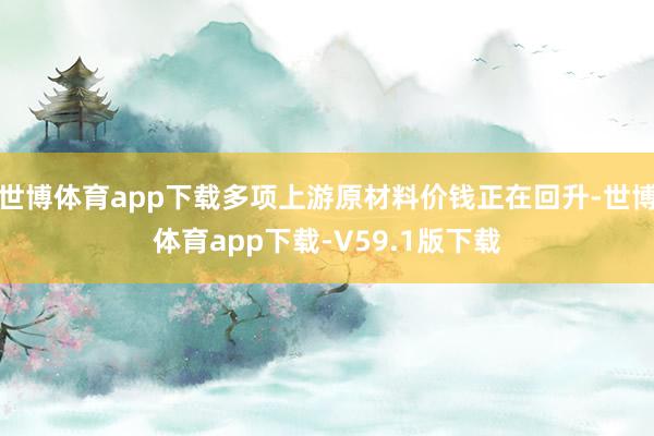 世博体育app下载多项上游原材料价钱正在回升-世博体育app下载-V59.1版下载