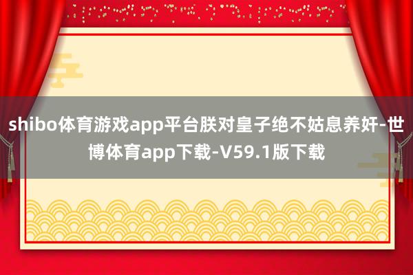 shibo体育游戏app平台朕对皇子绝不姑息养奸-世博体育app下载-V59.1版下载