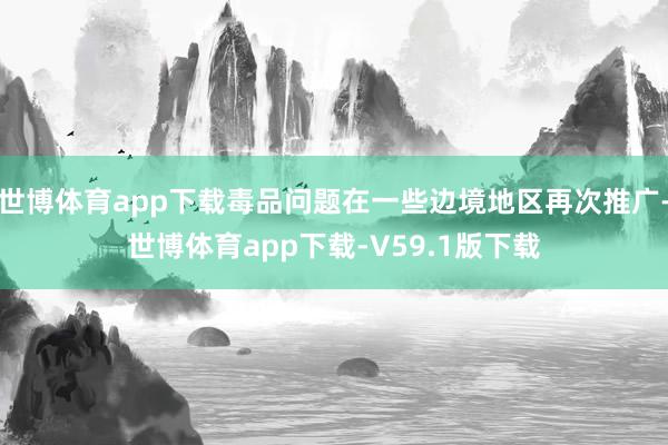 世博体育app下载毒品问题在一些边境地区再次推广-世博体育app下载-V59.1版下载