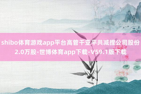 shibo体育游戏app平台高管干亚平共减捏公司股份2.0万股-世博体育app下载-V59.1版下载