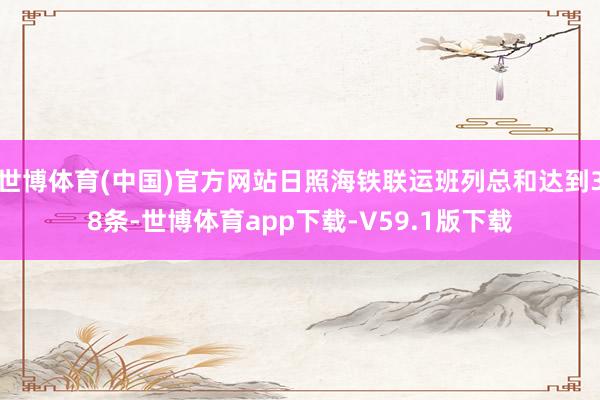 世博体育(中国)官方网站日照海铁联运班列总和达到38条-世博体育app下载-V59.1版下载