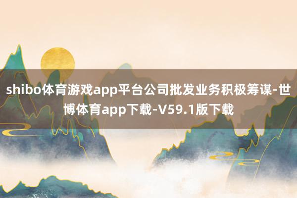 shibo体育游戏app平台公司批发业务积极筹谋-世博体育app下载-V59.1版下载