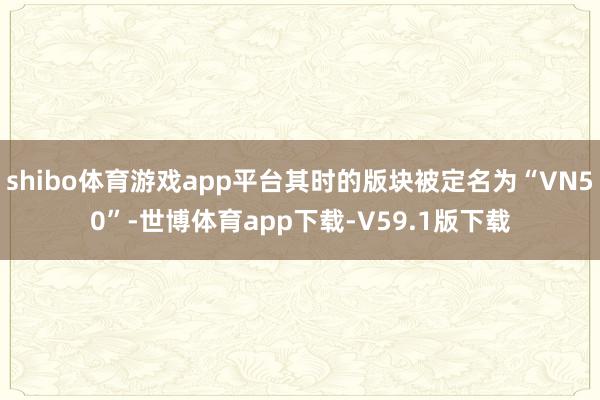 shibo体育游戏app平台其时的版块被定名为“VN50”-世博体育app下载-V59.1版下载